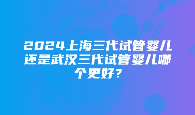 2024上海三代试管婴儿还是武汉三代试管婴儿哪个更好？