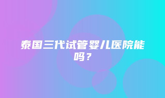 泰国三代试管婴儿医院能吗？