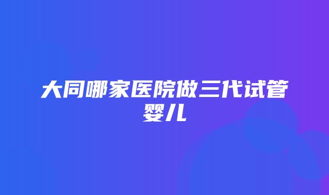 大同哪家医院做三代试管婴儿