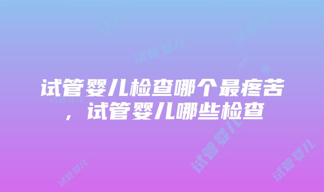 试管婴儿检查哪个最疼苦，试管婴儿哪些检查