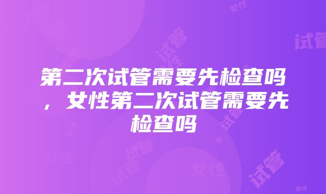 第二次试管需要先检查吗，女性第二次试管需要先检查吗