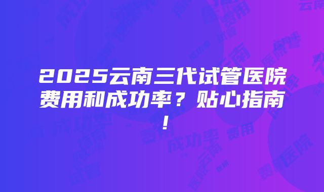 2025云南三代试管医院费用和成功率？贴心指南！