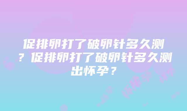 促排卵打了破卵针多久测？促排卵打了破卵针多久测出怀孕？