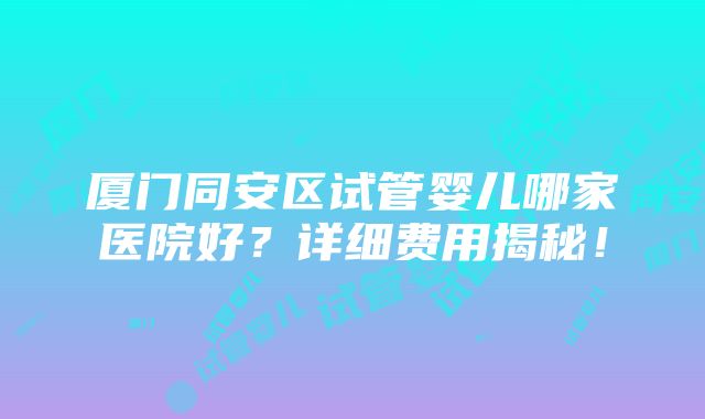 厦门同安区试管婴儿哪家医院好？详细费用揭秘！