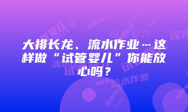 大排长龙、流水作业…这样做“试管婴儿”你能放心吗？