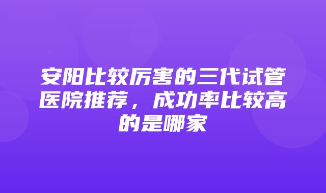 安阳比较厉害的三代试管医院推荐，成功率比较高的是哪家