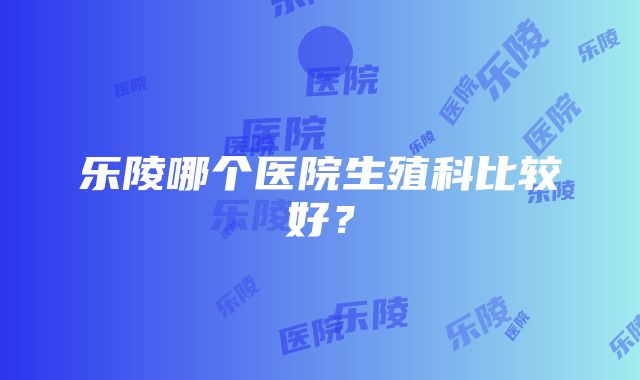 乐陵哪个医院生殖科比较好？