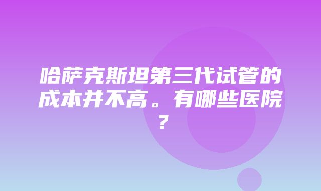 哈萨克斯坦第三代试管的成本并不高。有哪些医院？