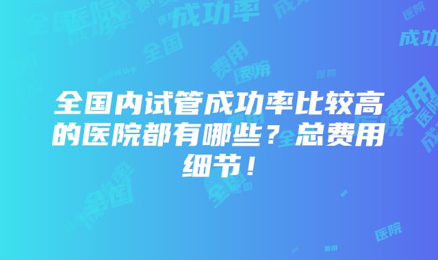 全国内试管成功率比较高的医院都有哪些？总费用细节！