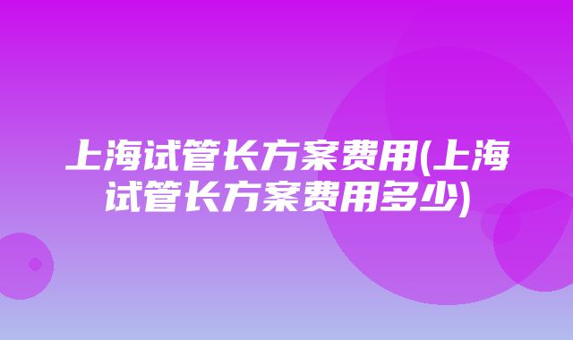 上海试管长方案费用(上海试管长方案费用多少)