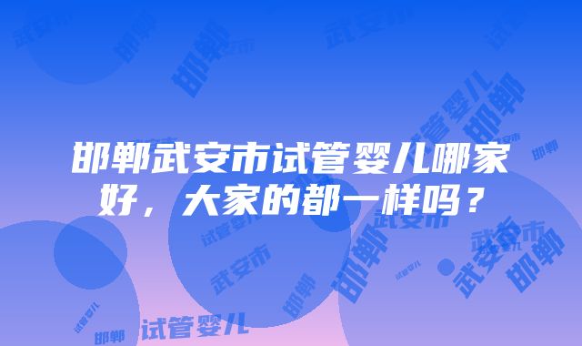 邯郸武安市试管婴儿哪家好，大家的都一样吗？