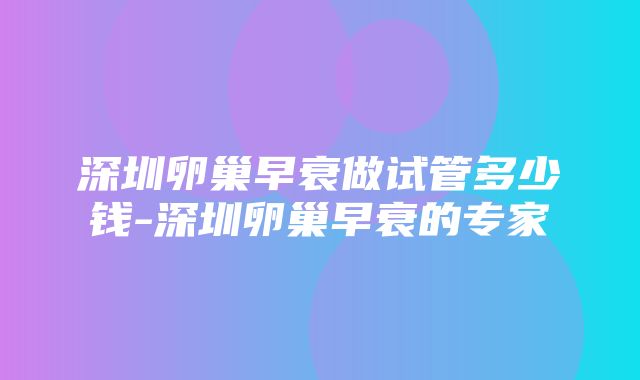 深圳卵巢早衰做试管多少钱-深圳卵巢早衰的专家