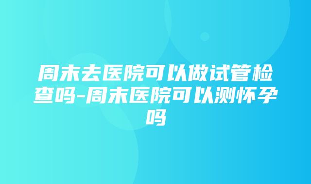 周末去医院可以做试管检查吗-周末医院可以测怀孕吗