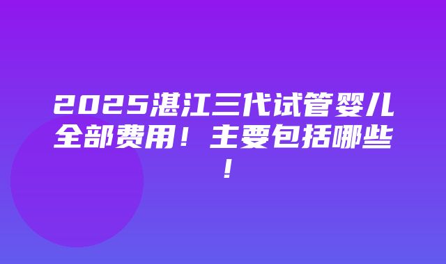 2025湛江三代试管婴儿全部费用！主要包括哪些！