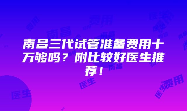 南昌三代试管准备费用十万够吗？附比较好医生推荐！