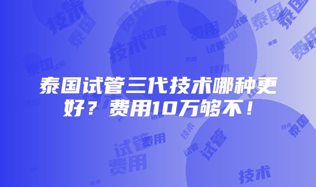 泰国试管三代技术哪种更好？费用10万够不！