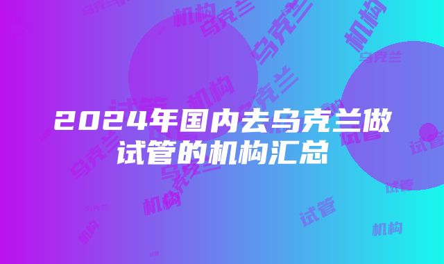 2024年国内去乌克兰做试管的机构汇总