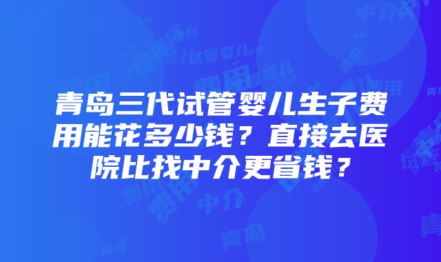 青岛三代试管婴儿生子费用能花多少钱？直接去医院比找中介更省钱？