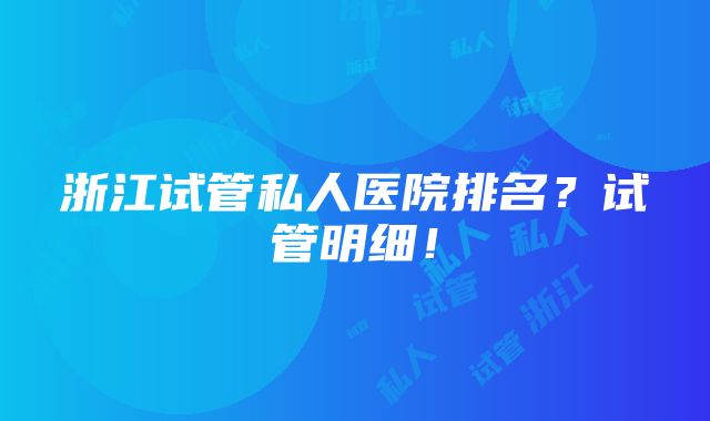 浙江试管私人医院排名？试管明细！