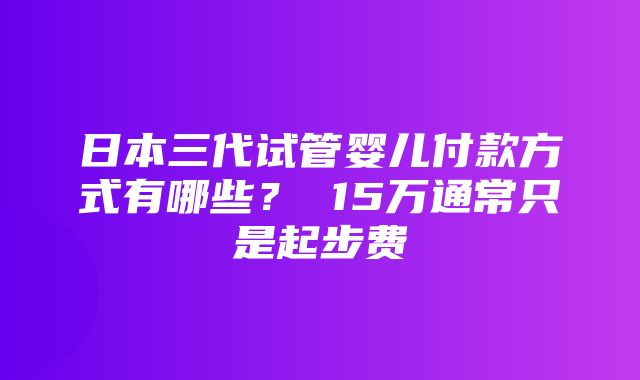 日本三代试管婴儿付款方式有哪些？ 15万通常只是起步费