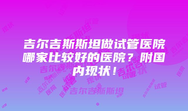 吉尔吉斯斯坦做试管医院哪家比较好的医院？附国内现状！