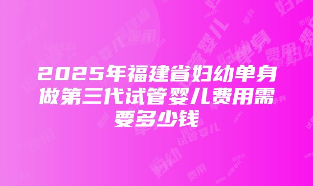 2025年福建省妇幼单身做第三代试管婴儿费用需要多少钱