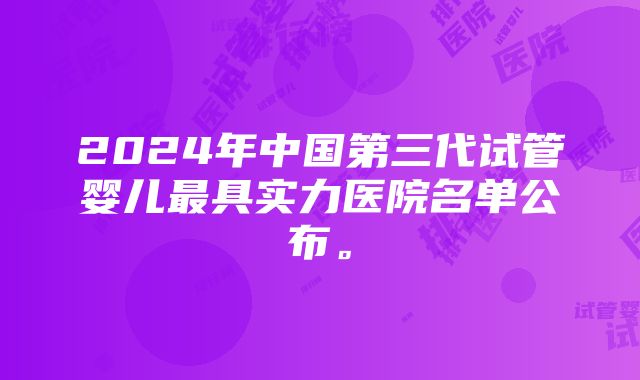 2024年中国第三代试管婴儿最具实力医院名单公布。