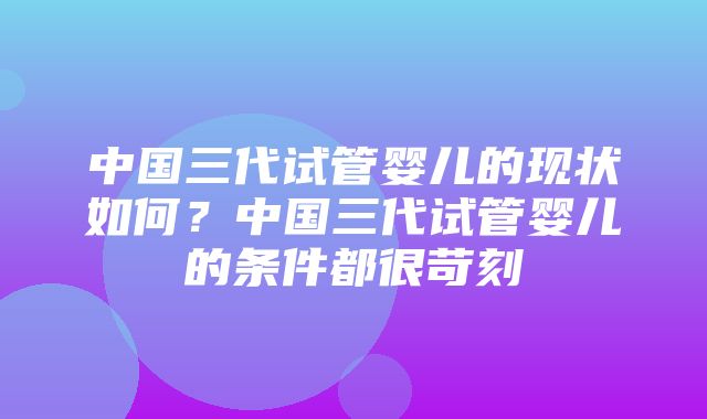 中国三代试管婴儿的现状如何？中国三代试管婴儿的条件都很苛刻