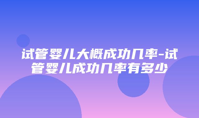 试管婴儿大概成功几率-试管婴儿成功几率有多少