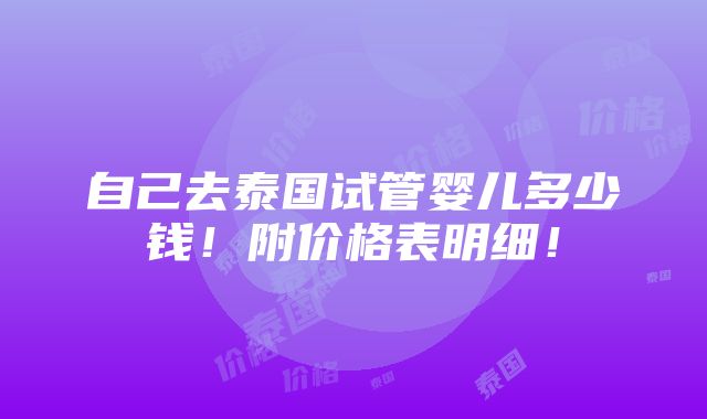 自己去泰国试管婴儿多少钱！附价格表明细！