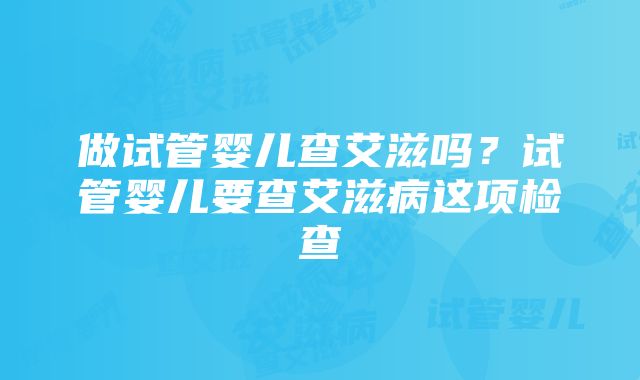 做试管婴儿查艾滋吗？试管婴儿要查艾滋病这项检查