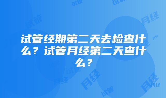 试管经期第二天去检查什么？试管月经第二天查什么？