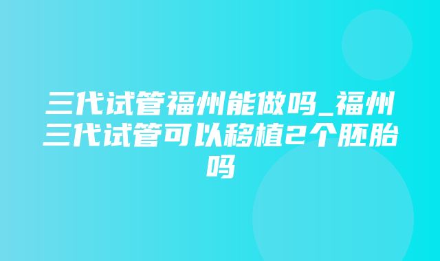 三代试管福州能做吗_福州三代试管可以移植2个胚胎吗