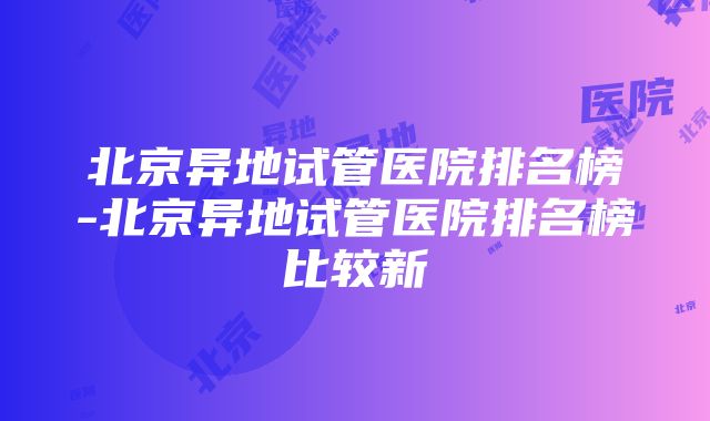 北京异地试管医院排名榜-北京异地试管医院排名榜比较新