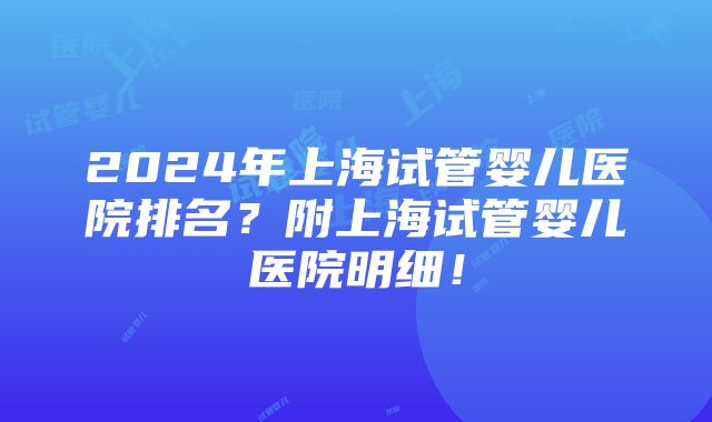 2024年上海试管婴儿医院排名？附上海试管婴儿医院明细！