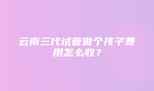 云南三代试管做个孩子费用怎么收？