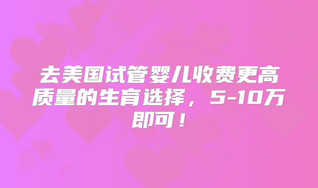 去美国试管婴儿收费更高质量的生育选择，5-10万即可！