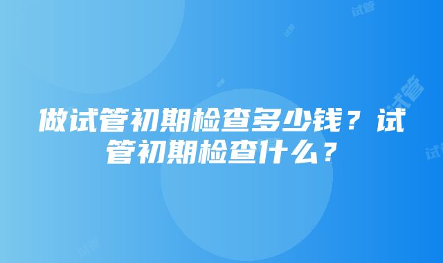 做试管初期检查多少钱？试管初期检查什么？