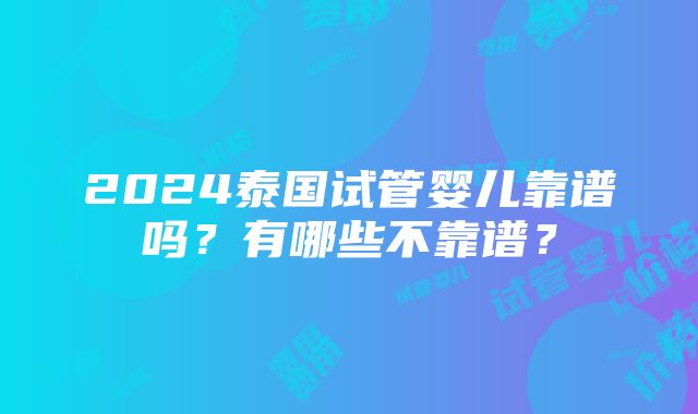 2024泰国试管婴儿靠谱吗？有哪些不靠谱？