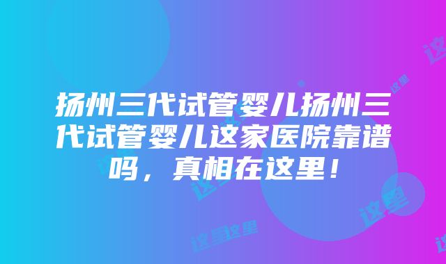 扬州三代试管婴儿扬州三代试管婴儿这家医院靠谱吗，真相在这里！