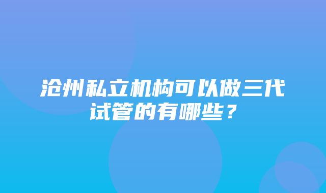 沧州私立机构可以做三代试管的有哪些？