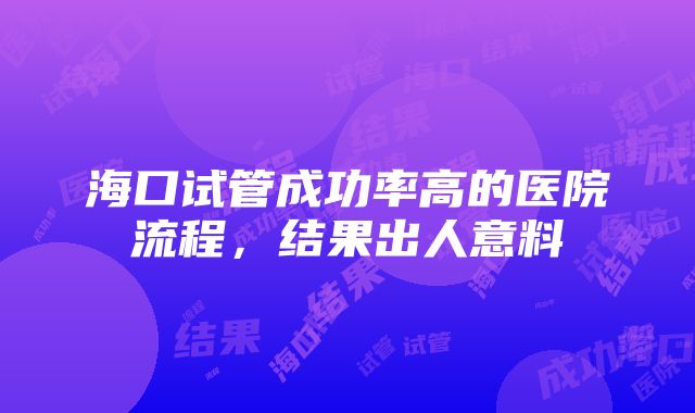 海口试管成功率高的医院流程，结果出人意料