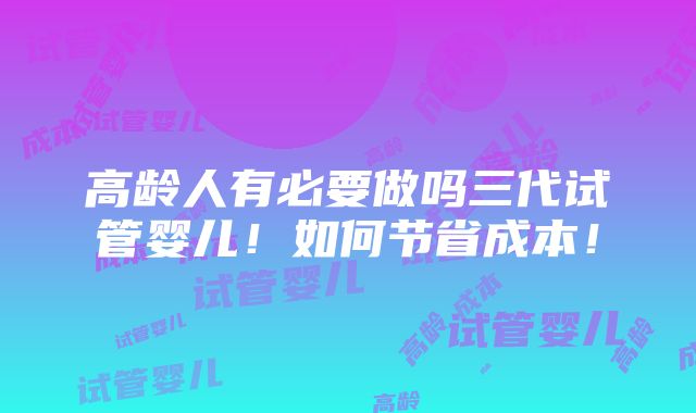 高龄人有必要做吗三代试管婴儿！如何节省成本！