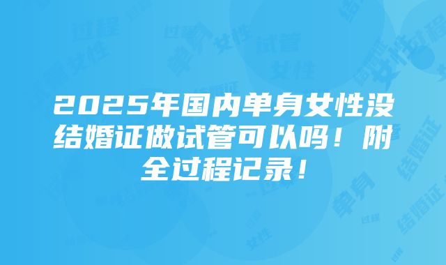 2025年国内单身女性没结婚证做试管可以吗！附全过程记录！