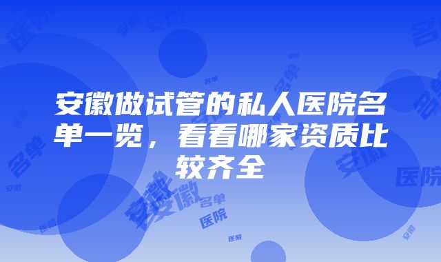 安徽做试管的私人医院名单一览，看看哪家资质比较齐全