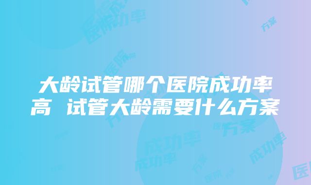 大龄试管哪个医院成功率高 试管大龄需要什么方案