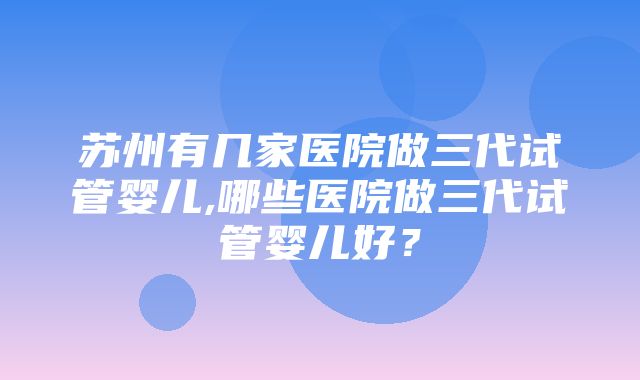 苏州有几家医院做三代试管婴儿,哪些医院做三代试管婴儿好？