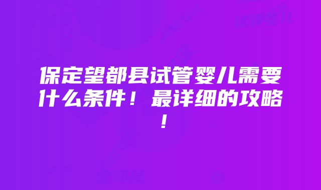 保定望都县试管婴儿需要什么条件！最详细的攻略！