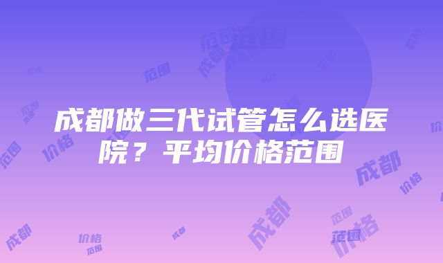 成都做三代试管怎么选医院？平均价格范围