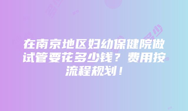 在南京地区妇幼保健院做试管要花多少钱？费用按流程规划！